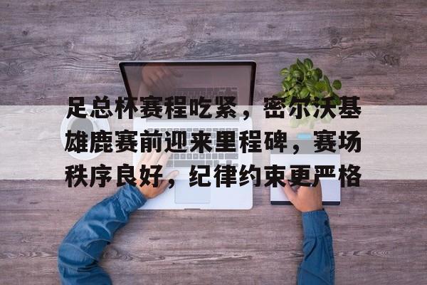 ayx爱游戏电竞-足总杯赛程吃紧，密尔沃基雄鹿赛前迎来里程碑，赛场秩序良好，纪律约束更严格的简单介绍