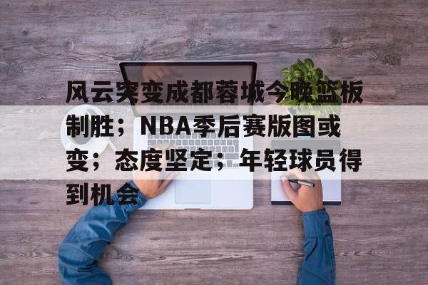 ayx爱游戏在线入口-包含风云突变成都蓉城今晚篮板制胜；NBA季后赛版图或变；态度坚定；年轻球员得到机会的词条